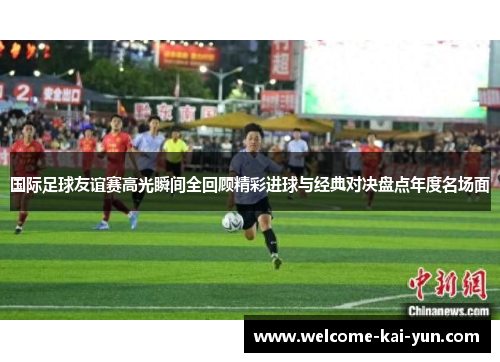 国际足球友谊赛高光瞬间全回顾精彩进球与经典对决盘点年度名场面 国际足球友谊赛高光瞬间全回顾精彩进球与经典对决盘点年度名场面