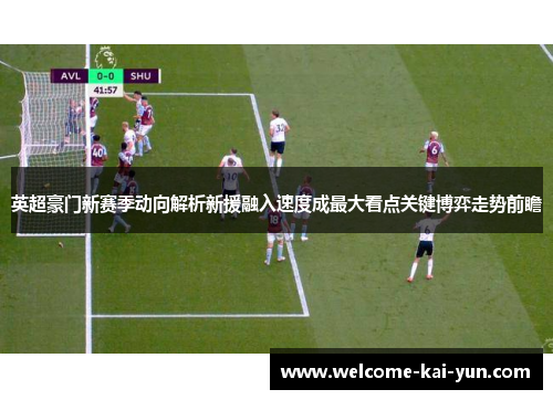 英超豪门新赛季动向解析新援融入速度成最大看点关键博弈走势前瞻 英超豪门新赛季动向解析新援融入速度成最大看点关键博弈走势前瞻