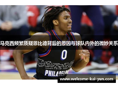 马克西频繁质疑恩比德背后的原因与球队内外的微妙关系 马克西频繁质疑恩比德背后的原因与球队内外的微妙关系